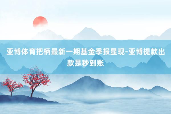 亚博体育把柄最新一期基金季报显现-亚博提款出款是秒到账