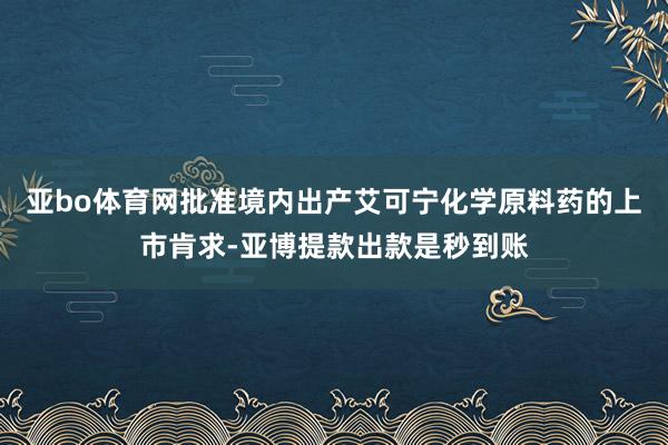 亚bo体育网批准境内出产艾可宁化学原料药的上市肯求-亚博提款出款是秒到账