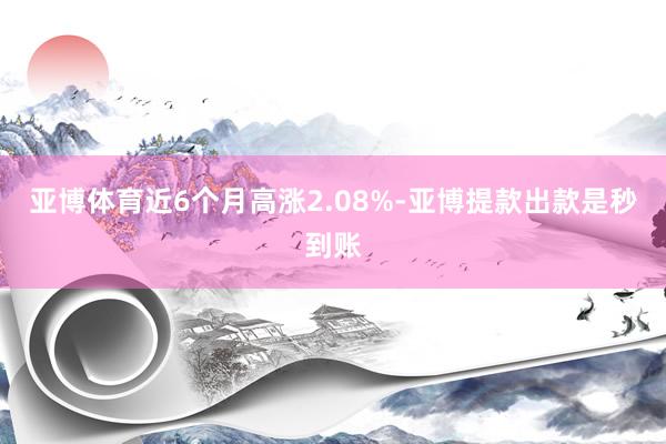 亚博体育近6个月高涨2.08%-亚博提款出款是秒到账