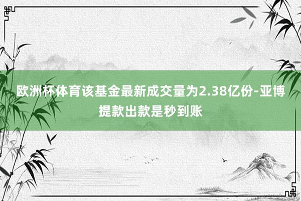 欧洲杯体育该基金最新成交量为2.38亿份-亚博提款出款是秒到账