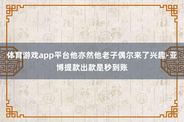 体育游戏app平台他亦然他老子偶尔来了兴趣-亚博提款出款是秒到账
