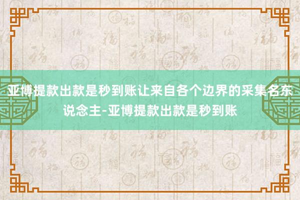 亚博提款出款是秒到账让来自各个边界的采集名东说念主-亚博提款出款是秒到账