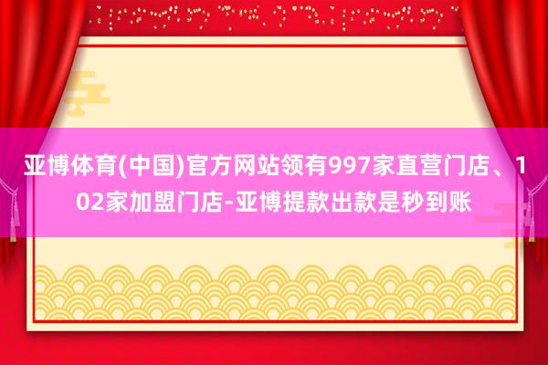 亚博体育(中国)官方网站领有997家直营门店、102家加盟门店-亚博提款出款是秒到账