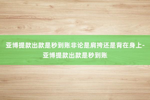 亚博提款出款是秒到账非论是肩挎还是背在身上-亚博提款出款是秒到账