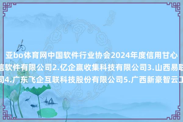 亚bo体育网　　中国软件行业协会2024年度信用甘心企业名单　　1.内蒙古腾信软件有限公司　　2.亿企赢收集科技有限公司　　3.山西易联众惠民科技有限公司　　4.广东飞企互联科技股份有限公司　　5.广西新豪智云工夫股份有限公司　　6.深圳市壹平台信息工夫有限公司　　7.天津市电子计较机磋磨总计限公司　　8.珍岛信息工夫(上海)股份有限公司　　9.神州灵云(北京)科技有限公司　　10.西安葡萄城软件