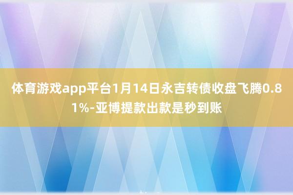 体育游戏app平台1月14日永吉转债收盘飞腾0.81%-亚博提款出款是秒到账