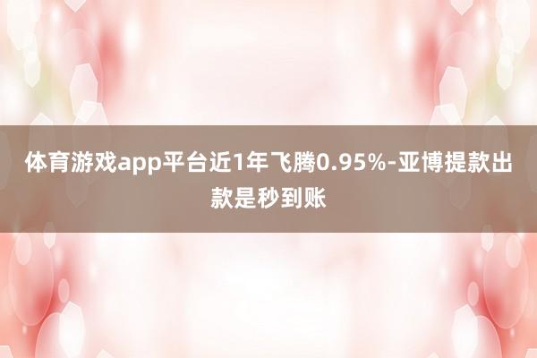 体育游戏app平台近1年飞腾0.95%-亚博提款出款是秒到账