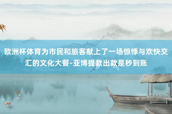 欧洲杯体育为市民和旅客献上了一场惊悸与欢快交汇的文化大餐-亚博提款出款是秒到账