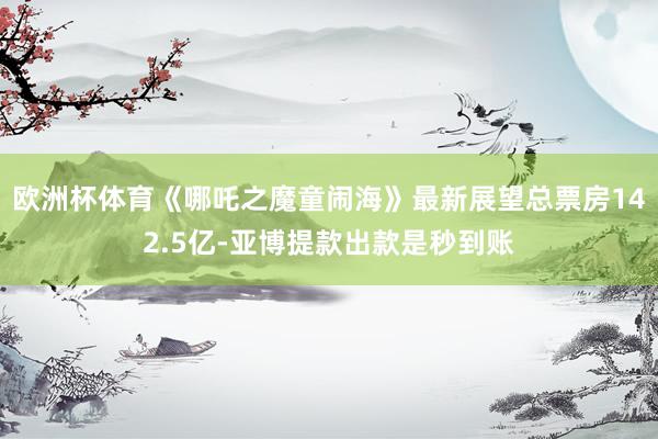 欧洲杯体育《哪吒之魔童闹海》最新展望总票房142.5亿-亚博提款出款是秒到账