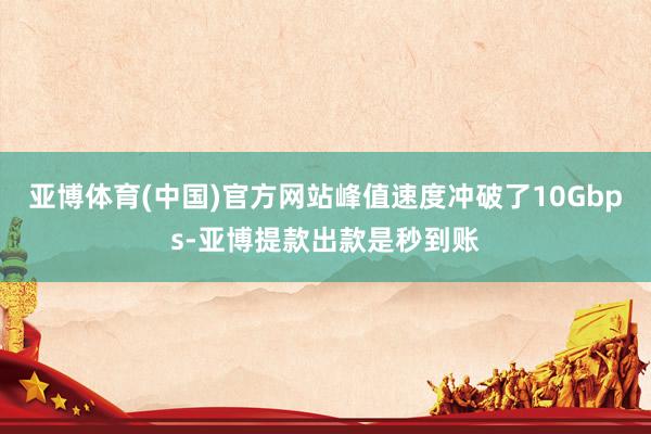 亚博体育(中国)官方网站峰值速度冲破了10Gbps-亚博提款出款是秒到账