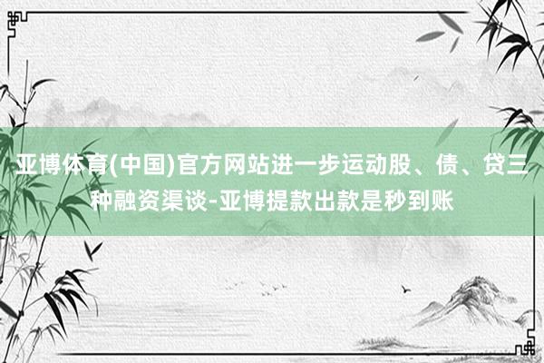 亚博体育(中国)官方网站进一步运动股、债、贷三种融资渠谈-亚博提款出款是秒到账
