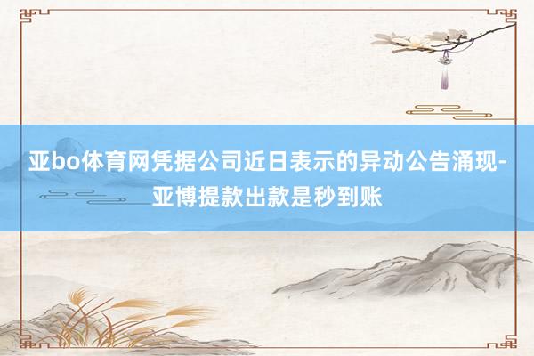 亚bo体育网凭据公司近日表示的异动公告涌现-亚博提款出款是秒到账