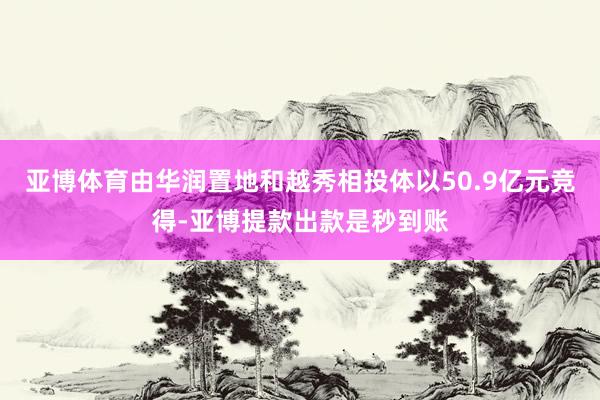 亚博体育由华润置地和越秀相投体以50.9亿元竞得-亚博提款出款是秒到账