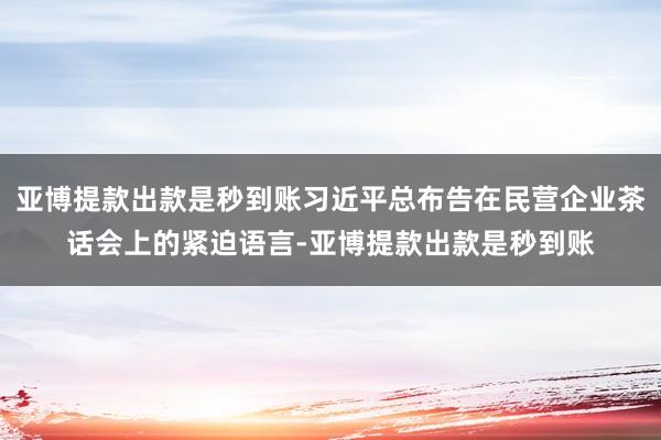 亚博提款出款是秒到账习近平总布告在民营企业茶话会上的紧迫语言-亚博提款出款是秒到账