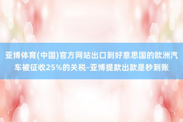 亚博体育(中国)官方网站出口到好意思国的欧洲汽车被征收25%的关税-亚博提款出款是秒到账