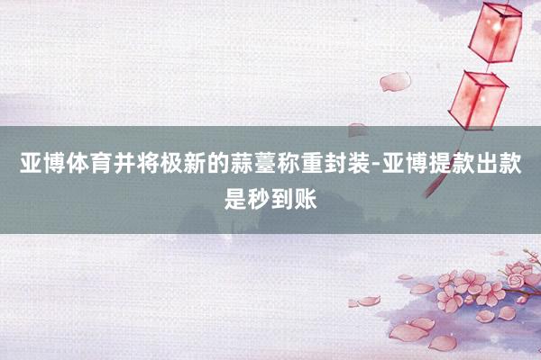 亚博体育并将极新的蒜薹称重封装-亚博提款出款是秒到账
