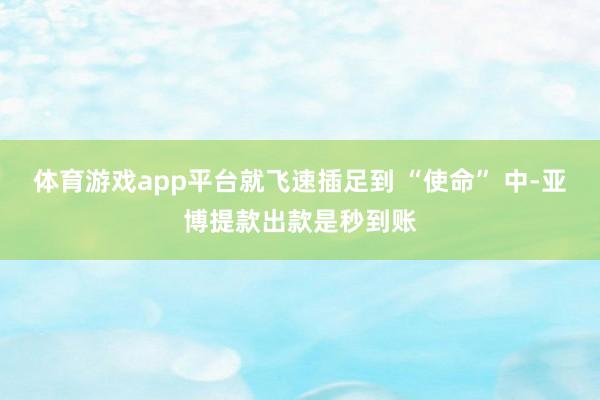 体育游戏app平台就飞速插足到 “使命” 中-亚博提款出款是秒到账