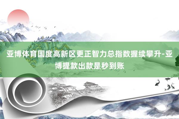 亚博体育国度高新区更正智力总指数握续攀升-亚博提款出款是秒到账