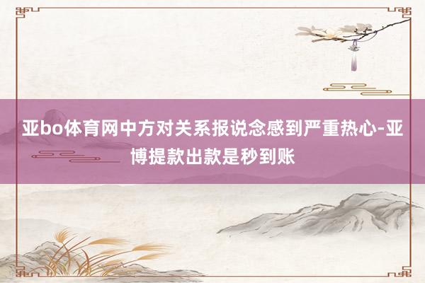 亚bo体育网中方对关系报说念感到严重热心-亚博提款出款是秒到账