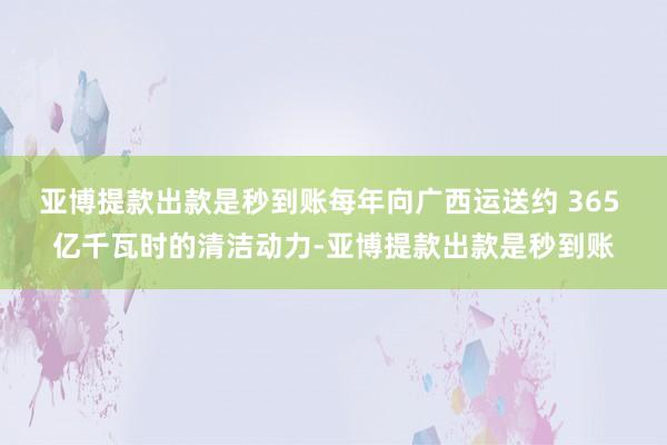 亚博提款出款是秒到账每年向广西运送约 365 亿千瓦时的清洁动力-亚博提款出款是秒到账