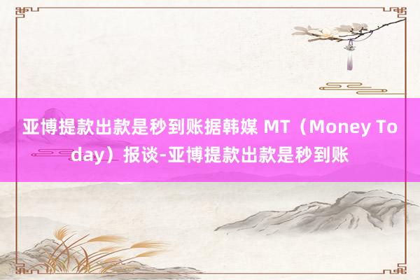 亚博提款出款是秒到账据韩媒 MT（Money Today）报谈-亚博提款出款是秒到账