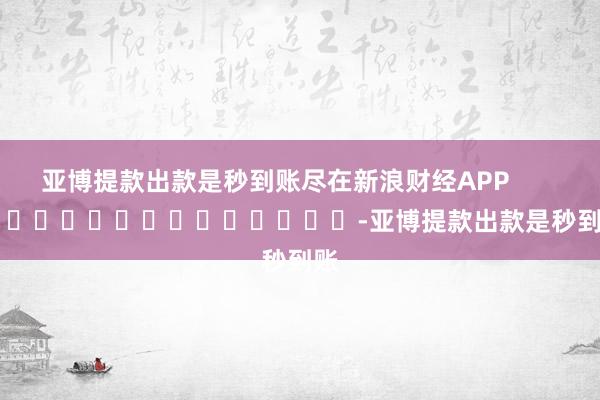 亚博提款出款是秒到账尽在新浪财经APP            													-亚博提款出款是秒到账