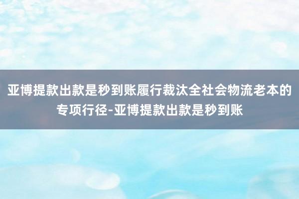 亚博提款出款是秒到账履行裁汰全社会物流老本的专项行径-亚博提款出款是秒到账