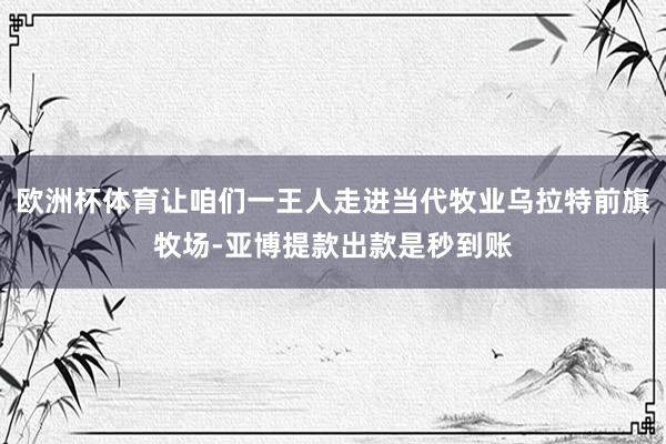 欧洲杯体育让咱们一王人走进当代牧业乌拉特前旗牧场-亚博提款出款是秒到账