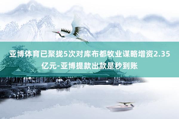 亚博体育已聚拢5次对库布都牧业谋略增资2.35亿元-亚博提款出款是秒到账