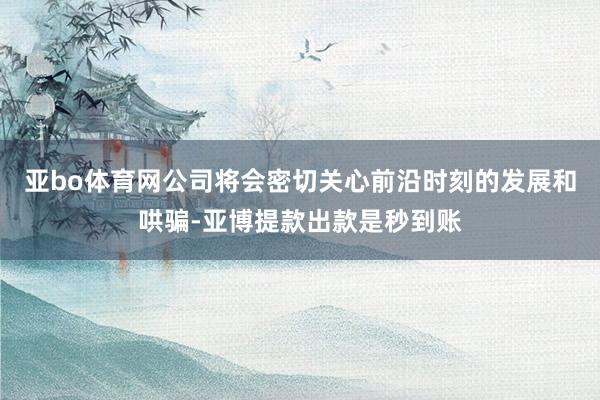 亚bo体育网公司将会密切关心前沿时刻的发展和哄骗-亚博提款出款是秒到账