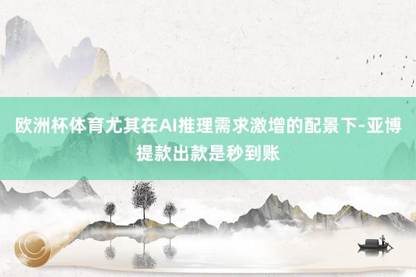 欧洲杯体育尤其在AI推理需求激增的配景下-亚博提款出款是秒到账