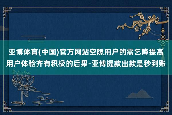 亚博体育(中国)官方网站空隙用户的需乞降提高用户体验齐有积极的后果-亚博提款出款是秒到账