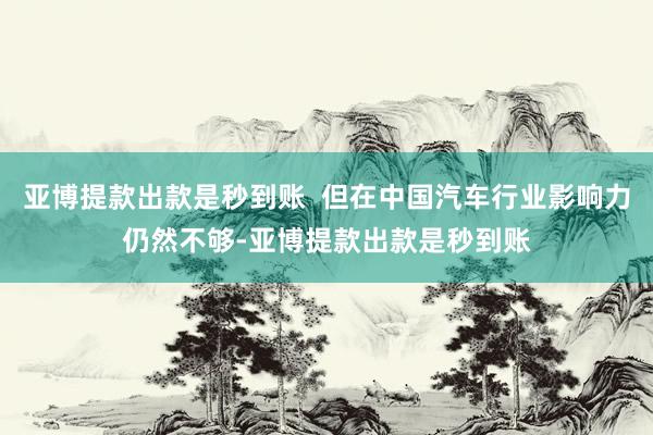亚博提款出款是秒到账  但在中国汽车行业影响力仍然不够-亚博提款出款是秒到账