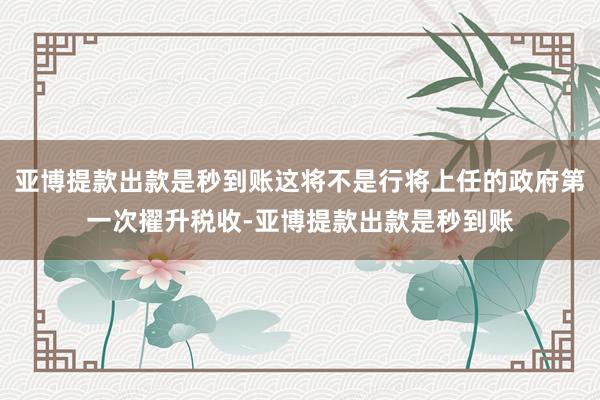 亚博提款出款是秒到账这将不是行将上任的政府第一次擢升税收-亚博提款出款是秒到账
