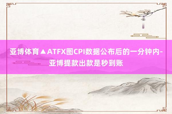 亚博体育▲ATFX图CPI数据公布后的一分钟内-亚博提款出款是秒到账