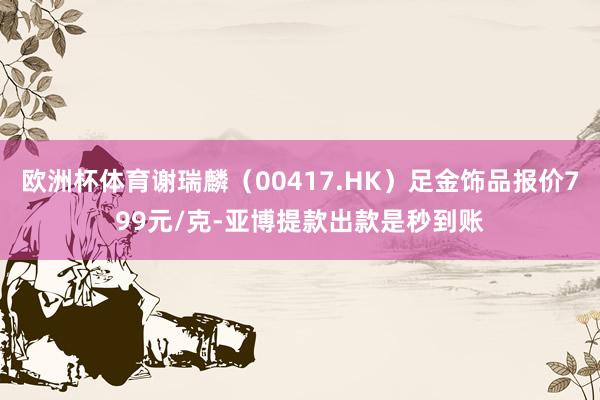 欧洲杯体育谢瑞麟（00417.HK）足金饰品报价799元/克-亚博提款出款是秒到账