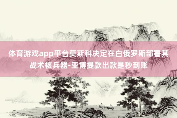体育游戏app平台莫斯科决定在白俄罗斯部署其战术核兵器-亚博提款出款是秒到账