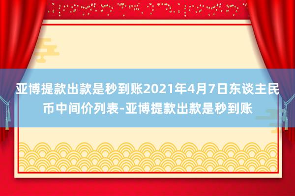 亚博提款出款是秒到账2021年4月7日东谈主民币中间价列表-亚博提款出款是秒到账