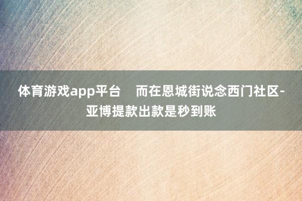 体育游戏app平台    而在恩城街说念西门社区-亚博提款出款是秒到账