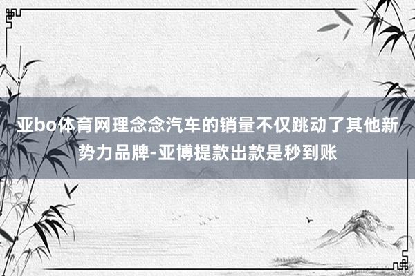 亚bo体育网理念念汽车的销量不仅跳动了其他新势力品牌-亚博提款出款是秒到账