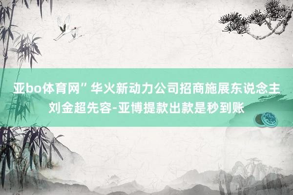 亚bo体育网”华火新动力公司招商施展东说念主刘金超先容-亚博提款出款是秒到账