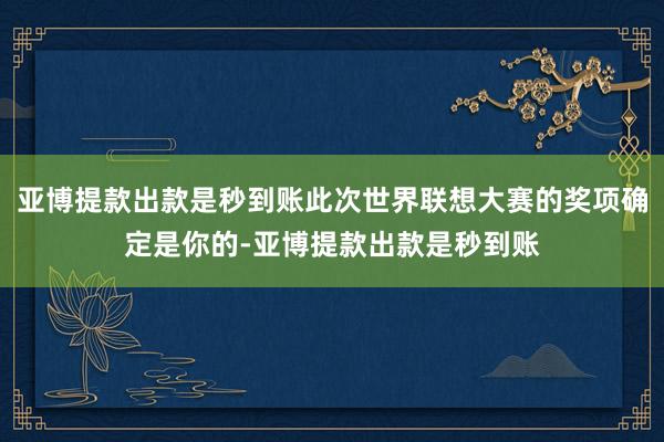 亚博提款出款是秒到账此次世界联想大赛的奖项确定是你的-亚博提款出款是秒到账