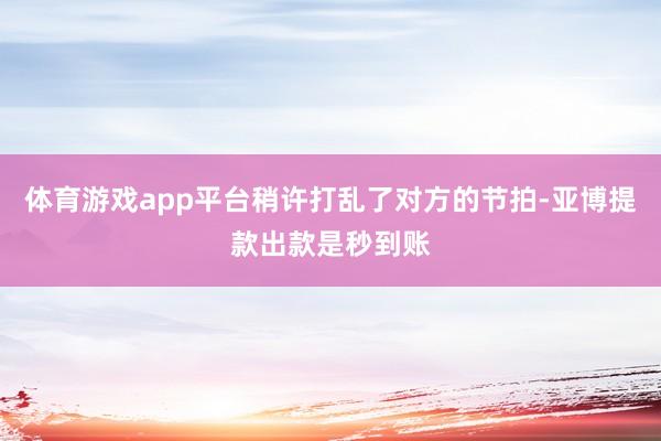体育游戏app平台稍许打乱了对方的节拍-亚博提款出款是秒到账