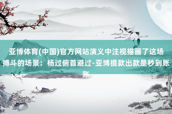 亚博体育(中国)官方网站演义中注视描画了这场搏斗的场景：杨过俯首避过-亚博提款出款是秒到账