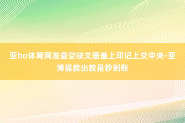 亚bo体育网准备空缺文册盖上印记上交中央-亚博提款出款是秒到账