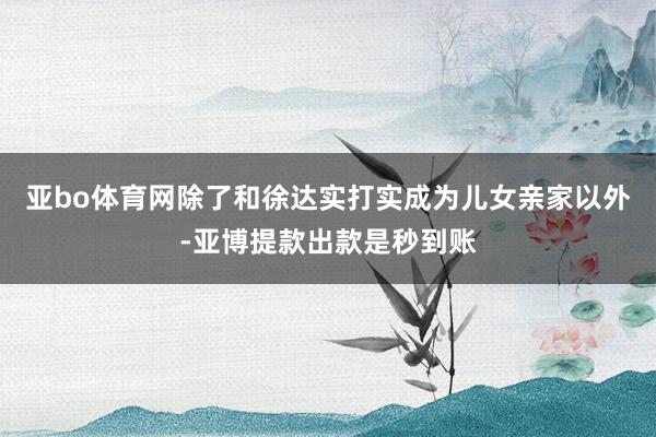 亚bo体育网除了和徐达实打实成为儿女亲家以外-亚博提款出款是秒到账