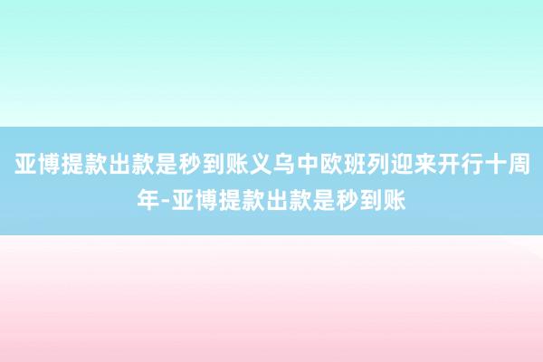亚博提款出款是秒到账义乌中欧班列迎来开行十周年-亚博提款出款是秒到账