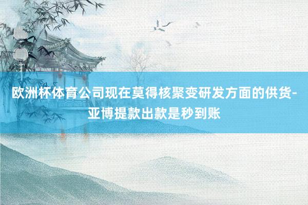 欧洲杯体育公司现在莫得核聚变研发方面的供货-亚博提款出款是秒到账