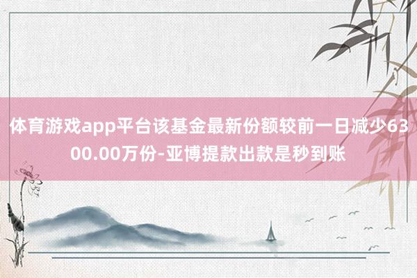 体育游戏app平台该基金最新份额较前一日减少6300.00万份-亚博提款出款是秒到账