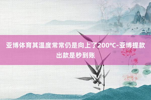 亚博体育其温度常常仍是向上了200℃-亚博提款出款是秒到账